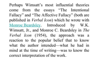 Perhaps Wimsatt’s most influential theories
come from the essays “The Intentional
Fallacy” and “The Affective Fallacy” (both are
published in Verbal Icon) which he wrote with
Monroe Beardsley. Introduced by W.K.
Wimsatt, Jr., and Monroe C. Beardsley in The
Verbal Icon (1954), the approach was a
reaction to the popular belief that to know
what the author intended—what he had in
mind at the time of writing—was to know the
correct interpretation of the work.
 