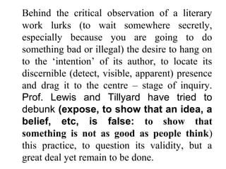 Behind the critical observation of a literary
work lurks (to wait somewhere secretly,
especially because you are going to do
something bad or illegal) the desire to hang on
to the ‘intention’ of its author, to locate its
discernible (detect, visible, apparent) presence
and drag it to the centre – stage of inquiry.
Prof. Lewis and Tillyard have tried to
debunk (expose, to show that an idea, a
belief, etc, is false: to show that
something is not as good as people think)
this practice, to question its validity, but a
great deal yet remain to be done.
 