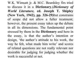 W.K. Wimsatt jr. & M.C. Beardsley firs tried
to discuss it in a Dictionary,(Dictionary of
World Literature, ed. Joseph T. Shipley
(New York, 1942), pp. 326-29)but constrains
of scope did not allow a fuller treatment;
however, the present essay takes up the debate
in all its dimensions. The fundamental point
stressed by them in the Dictionary and here in
the essay, is that the author’s intention or
design, ‘the author’s attitude to his work, the
way he felt, what made him write’ and scores
of related questions are not really relevant nor
desirable for judging for judging whether the
work is successful or not.
 