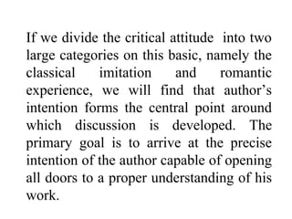 If we divide the critical attitude into two
large categories on this basic, namely the
classical imitation and romantic
experience, we will find that author’s
intention forms the central point around
which discussion is developed. The
primary goal is to arrive at the precise
intention of the author capable of opening
all doors to a proper understanding of his
work.
 