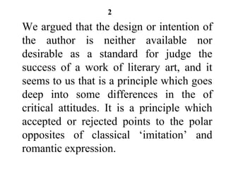 2
We argued that the design or intention of
the author is neither available nor
desirable as a standard for judge the
success of a work of literary art, and it
seems to us that is a principle which goes
deep into some differences in the of
critical attitudes. It is a principle which
accepted or rejected points to the polar
opposites of classical ‘imitation’ and
romantic expression.
 