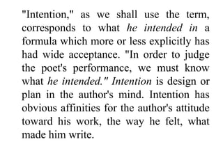 "Intention," as we shall use the term,
corresponds to what he intended in a
formula which more or less explicitly has
had wide acceptance. "In order to judge
the poet's performance, we must know
what he intended." Intention is design or
plan in the author's mind. Intention has
obvious affinities for the author's attitude
toward his work, the way he felt, what
made him write.
 