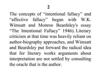 2
The concepts of “intentional fallacy” and
“affective fallacy” began with W.K.
Wimsatt and Monroe Beardsley's essay
“The Intentional Fallacy” 1946). Literary
criticism at that time was heavily reliant on
author-biography approaches, and Wimsatt
and Beardsley put forward the radical idea
that for literary works arguments about
interpretation are not settled by consulting
the oracle that is the author.
 