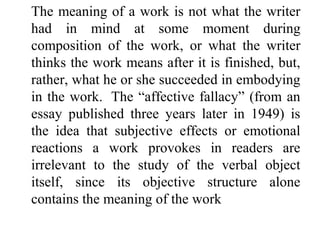 The meaning of a work is not what the writer
had in mind at some moment during
composition of the work, or what the writer
thinks the work means after it is finished, but,
rather, what he or she succeeded in embodying
in the work. The “affective fallacy” (from an
essay published three years later in 1949) is
the idea that subjective effects or emotional
reactions a work provokes in readers are
irrelevant to the study of the verbal object
itself, since its objective structure alone
contains the meaning of the work
 