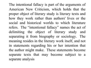 The intentional fallacy is part of the arguments of
American New Criticism, which holds that the
proper object of literary study is literary texts and
how they work rather than authors' lives or the
social and historical worlds to which literature
refers. The “intentional fallacy” names the act of
delimiting the object of literary study and
separating it from biography or sociology. The
meaning resides in the literary work itself, and not
in statements regarding his or her intention that
the author might make. These statements become
separate texts that may become subject to a
separate analysis
 