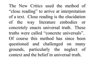 The New Critics used the method of
“close reading” to arrive at interpretation
of a text. Close reading is the elucidation
of the way literature embodies or
concretely enacts universal truth. These
truths were called “concrete universals”.
Of course this method has since been
questioned and challenged on many
grounds, particularly the neglect of
context and the belief in universal truth.
 