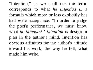 "Intention," as we shall use the term,
corresponds to what he intended in a
formula which more or less explicitly has
had wide acceptance. "In order to judge
the poet's performance, we must know
what he intended." Intention is design or
plan in the author's mind. Intention has
obvious affinities for the author's attitude
toward his work, the way he felt, what
made him write.
 