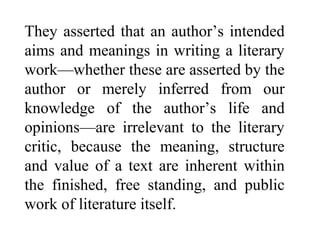 They asserted that an author’s intended
aims and meanings in writing a literary
work—whether these are asserted by the
author or merely inferred from our
knowledge of the author’s life and
opinions—are irrelevant to the literary
critic, because the meaning, structure
and value of a text are inherent within
the finished, free standing, and public
work of literature itself.
 