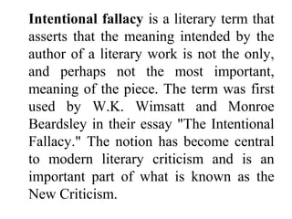 Intentional fallacy is a literary term that
asserts that the meaning intended by the
author of a literary work is not the only,
and perhaps not the most important,
meaning of the piece. The term was first
used by W.K. Wimsatt and Monroe
Beardsley in their essay "The Intentional
Fallacy." The notion has become central
to modern literary criticism and is an
important part of what is known as the
New Criticism.
 