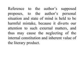 Reference to the author’s supposed
proposes, to the author’s personal
situation and state of mind is held to be
harmful mistake, because it diverts our
attention to such external matters, and
thus may cause the neglecting of the
internal constitution and inherent value of
the literary product.
 