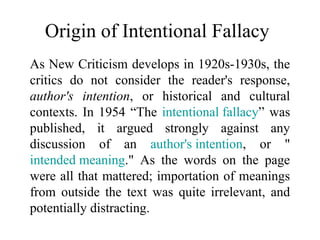 Origin of Intentional Fallacy
As New Criticism develops in 1920s-1930s, the
critics do not consider the reader's response,
author's intention, or historical and cultural
contexts. In 1954 “The intentional fallacy” was
published, it argued strongly against any
discussion of an author's intention, or "
intended meaning." As the words on the page
were all that mattered; importation of meanings
from outside the text was quite irrelevant, and
potentially distracting.
 