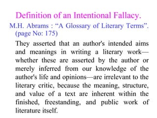 Definition of an Intentional Fallacy.
M.H. Abrams : “A Glossary of Literary Terms”.
(page No: 175)
They asserted that an author's intended aims
and meanings in writing a literary work—
whether these are asserted by the author or
merely inferred from our knowledge of the
author's life and opinions—are irrelevant to the
literary critic, because the meaning, structure,
and value of a text are inherent within the
finished, freestanding, and public work of
literature itself.
 