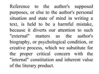 Reference to the author's supposed
purposes, or else to the author's personal
situation and state of mind in writing a
text, is held to be a harmful mistake,
because it diverts our attention to such
"external" matters as the author's
biography, or psychological condition, or
creative process, which we substitute for
the proper critical concern with the
"internal" constitution and inherent value
of the literary product.
 