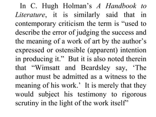 In C. Hugh Holman’s A Handbook to
Literature, it is similarly said that in
contemporary criticism the term is “used to
describe the error of judging the success and
the meaning of a work of art by the author’s
expressed or ostensible (apparent) intention
in producing it.” But it is also noted therein
that “Wimsatt and Beardsley say, ‘The
author must be admitted as a witness to the
meaning of his work.’ It is merely that they
would subject his testimony to rigorous
scrutiny in the light of the work itself”
 