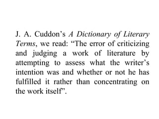 J. A. Cuddon’s A Dictionary of Literary
Terms, we read: “The error of criticizing
and judging a work of literature by
attempting to assess what the writer’s
intention was and whether or not he has
fulfilled it rather than concentrating on
the work itself”.
 