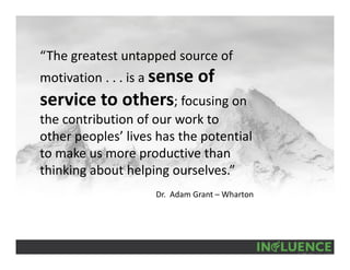 “The greatest untapped source of 
motivation . . . is a sense of 
service to others; focusing on 
the contribution of our work to 
other peoples’ lives has the potential 
to make us more productive than 
thinking about helping ourselves.”
Dr.  Adam Grant – Wharton
 