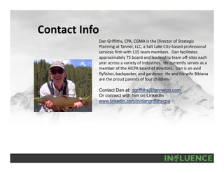Contact Info
Dan Griffiths, CPA, CGMA is the Director of Strategic 
Planning at Tanner, LLC, a Salt Lake City‐based professional 
services firm with 115 team members.  Dan facilitates 
approximately 75 board and leadership team off‐sites each 
year across a variety of industries.  He currently serves as a 
member of the AICPA board of directors.  Dan is an avid 
flyfisher, backpacker, and gardener.  He and his wife Bibiana 
are the proud parents of four children.
Contact Dan at: dgriffiths@tannerco.com
Or connect with him on LinkedIn
www.linkedin.com/in/dangriffithscpa
 