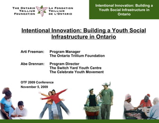 Intentional Innovation: Building a Youth Social Infrastructure in Ontario Arti Freeman:  Program Manager The Ontario Trillium Foundation Abe Drennan: Program Director The Switch Yard Youth Centre The Celebrate Youth Movement OTF 2009 Conference November 5, 2009 Intentional Innovation: Building a Youth Social Infrastructure in Ontario 