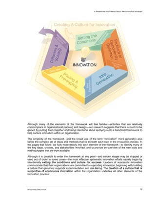 A FRAMEWORK FOR THINKING ABOUT INNOVATION PHILANTHROPY




Although many of the elements of the framework will feel familiar—activities that are relatively
commonplace in organizational planning and design—our research suggests that there is much to be
gained by putting them together and being intentional about applying such a disciplined framework to
help nurture innovation within an organization.

The simplicity of the framework (and the broad use of the term “innovation” more generally) also
belies the complex set of ideas and methods that lie beneath each step in the innovation process. In
the pages that follow, we look more deeply into each element of the framework—to identify many of
the key ideas, choices, and stakeholders involved, and to provide an overview of the new tools and
methodologies that are now available.

Although it is possible to enter the framework at any point—and certain stages may be skipped or
used out of order in some cases—the most effective systematic innovation efforts usually begin by
intentionally setting the conditions and culture for success. Leaders of successful innovation
communicate that their organizations are committed to supporting innovation, beginning with building
a culture that genuinely supports experimentation and risk-taking. The creation of a culture that is
supportive of continuous innovation within the organization underlies all other elements of the
innovation process.




INTENTIONAL INNOVATION                                                                                       12
 