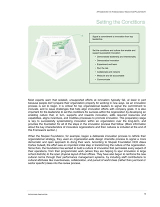 A FRAMEWORK FOR THINKING ABOUT INNOVATION PHILANTHROPY




                                                           Signal a commitment to innovation from top
                                                           leadership.




                                                          Set the conditions and culture that enable and
                                                          support successful innovation:
                                                             • Demonstrate leadership and intentionality
                                                             • Democratize innovation
                                                             • Experiment and learn
                                                             • Run the risk
                                                             • Collaborate and network
                                                             • Measure and be accountable
                                                             • Communicate




Most experts warn that isolated, unsupported efforts at innovation typically fail, at least in part
because people don’t prepare their organization properly for working in new ways. As an innovation
process is set to begin, it is critical for top organizational leaders to signal the commitment to
innovate, and to issue challenges that help align innovation efforts with company goals. It is also
important for the leadership to set the conditions for success within the organization by developing an
enabling culture that, in turn, supports and rewards innovation, adds required resources and
capabilities, aligns incentives, and modifies processes to promote innovation. This preparatory stage
is key to successfully systematizing innovation within an organization over the long-term, and
provides the foundation for all of the steps in the innovation process that follow. (More information
about the key characteristics of innovative organizations and their cultures is included at the end of
this Framework section.)

When the Stupski Foundation, for example, began a deliberate innovation process to rethink their
organizational strategy, they used an organization-wide design charrette process to signal a more
democratic and open approach to doing their work. According to Stupski Foundation CEO Alexa
Cortes Culwell, the effort was an important initial step in transforming the culture of the organization.
Since then, the foundation has worked to build a culture of innovation that permeates every aspect of
their operations, from their programmatic work (where they are helping to spur innovation in large
school districts) to the open physical layout of their offices. They have also begun to reinforce the new
cultural norms through their performance management systems, by including staff contributions to
cultural attributes like inventiveness, collaboration, and pursuit of world class (rather than just local or
sector specific) ideas into the review process.




INTENTIONAL INNOVATION                                                                                            14
 