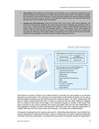A FRAMEWORK FOR THINKING ABOUT INNOVATION PHILANTHROPY




     •    Gap analysis. Gap analysis is an assessment tool that allows you to compare the outcomes of your
          current processes with expectations or explicit benchmarks for performance. The difference between
          the benchmark and the actual outcomes of a current process indicates how well the process is working
          and how far you have to go to improve it. Discrepancies between actual and expected performance
          indicate areas where innovation may be necessary.

     •    Dialogue and Self-Organizing. Tools like the World Café, Vision Quest, Open Source Meetings, and
          more are all idea-process examples that entrust those with direct knowledge and experience with an
          issue, idea, or problem to engage together to bring wisdom, insight, problem definition and ideas to the
          surface where new solutions can be articulated. Based on “crowd wisdom” these methodologies all
          provide a “flat” and open process for diverse people to interact, to exchange ideas and to emerge with
          new ideas for solutions to their stated problem or opportunity. These open processes work best when
          facilitated and are scaleable to handle hundreds of people working face to face.




                                                             What approach to innovation do you want to take?

                                                                                              Internal
                                                                   Internal experts       organization-wide

                                                                   External experts        External open




                                                             Given the approach, what methodologies and
                                                             tools make the most sense to employ?
                                                               •   Continuous improvement
                                                               •   Sanctioned time for innovation
                                                               •   Gallery walks
                                                               •   Brainstorming
                                                               •   Large scale virtual brainstorming
                                                               •   Wikis
                                                               •   Idea contests
                                                               •   Innovation competitions
                                                               •   Positive deviance
                                                               •   Deep reflection




Once there is a sense of “where” and at what intensity to innovate, the next question is to ask what
approach you want to take. This is the part of innovation that is most familiar to people, but it is also a
part that experts emphasize as well worth being more intentional about. Too often, organizations fall
back on limited, habitual behaviors when it comes to coming up with new ideas. Research suggests
that it is helpful to slow down at this stage in the innovation process to consider a few things: How
open a process do you want to develop and nurture new ideas? Who are the right stakeholders to
bring together to develop innovative new practices? Will ideas come from inside the organization or
outside? Will they come from just a select set of experts, or a broader pool of stakeholders?

A framework developed by the scenario planning firm, Global Business Network, has identified four
primary approaches to obtaining new ideas: using an internal group of experts, fostering widespread
innovation across the organization, connecting with key pockets of expertise outside the organization,


INTENTIONAL INNOVATION                                                                                                18
 