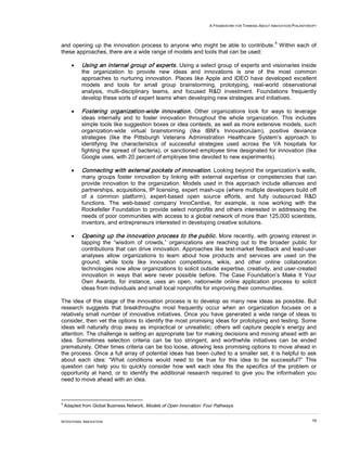 A FRAMEWORK FOR THINKING ABOUT INNOVATION PHILANTHROPY



                                                                                                        4
and opening up the innovation process to anyone who might be able to contribute. Within each of
these approaches, there are a wide range of models and tools that can be used:

       •    Using an internal group of experts. Using a select group of experts and visionaries inside
            the organization to provide new ideas and innovations is one of the most common
            approaches to nurturing innovation. Places like Apple and IDEO have developed excellent
            models and tools for small group brainstorming, prototyping, real-world observational
            analysis, multi-disciplinary teams, and focused R&D investment. Foundations frequently
            develop these sorts of expert teams when developing new strategies and initiatives.

       •    Fostering organization-wide innovation. Other organizations look for ways to leverage
            ideas internally and to foster innovation throughout the whole organization. This includes
            simple tools like suggestion boxes or idea contests, as well as more extensive models, such
            organization-wide virtual brainstorming (like IBM’s InnovationJam), positive deviance
            strategies (like the Pittsburgh Veterans Administration Healthcare System’s approach to
            identifying the characteristics of successful strategies used across the VA hospitals for
            fighting the spread of bacteria), or sanctioned employee time designated for innovation (like
            Google uses, with 20 percent of employee time devoted to new experiments).

       •    Connecting with external pockets of innovation. Looking beyond the organization’s walls,
            many groups foster innovation by linking with external expertise or competencies that can
            provide innovation to the organization. Models used in this approach include alliances and
            partnerships, acquisitions, IP licensing, expert mash-ups (where multiple developers build off
            of a common platform), expert-based open source efforts, and fully outsourced R&D
            functions. The web-based company InnoCentive, for example, is now working with the
            Rockefeller Foundation to provide select nonprofits and others interested in addressing the
            needs of poor communities with access to a global network of more than 125,000 scientists,
            inventors, and entrepreneurs interested in developing creative solutions.

       •    Opening up the innovation process to the public. More recently, with growing interest in
            tapping the “wisdom of crowds,” organizations are reaching out to the broader public for
            contributions that can drive innovation. Approaches like test-market feedback and lead-user
            analyses allow organizations to learn about how products and services are used on the
            ground, while tools like innovation competitions, wikis, and other online collaboration
            technologies now allow organizations to solicit outside expertise, creativity, and user-created
            innovation in ways that were never possible before. The Case Foundation’s Make It Your
            Own Awards, for instance, uses an open, nationwide online application process to solicit
            ideas from individuals and small local nonprofits for improving their communities.

The idea of this stage of the innovation process is to develop as many new ideas as possible. But
research suggests that breakthroughs most frequently occur when an organization focuses on a
relatively small number of innovative initiatives. Once you have generated a wide range of ideas to
consider, then vet the options to identify the most promising ideas for prototyping and testing. Some
ideas will naturally drop away as impractical or unrealistic; others will capture people’s energy and
attention. The challenge is setting an appropriate bar for making decisions and moving ahead with an
idea. Sometimes selection criteria can be too stringent, and worthwhile initiatives can be ended
prematurely. Other times criteria can be too loose, allowing less promising options to move ahead in
the process. Once a full array of potential ideas has been culled to a smaller set, it is helpful to ask
about each idea: “What conditions would need to be true for this idea to be successful?” This
question can help you to quickly consider how well each idea fits the specifics of the problem or
opportunity at hand, or to identify the additional research required to give you the information you
need to move ahead with an idea.



4
    Adapted from Global Business Network, Models of Open Innovation: Four Pathways.


INTENTIONAL INNOVATION                                                                                                    19
 