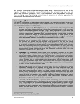A FRAMEWORK FOR THINKING ABOUT INNOVATION PHILANTHROPY




It is important to recognize that the idea generation stage, while a distinct stage on its own, is also
repeated throughout the innovation process. Not only does idea generation help you create and
surface new innovations to develop, it also is a critical element of all the other stages in the process,
from developing ways of prototyping selected ideas to conceiving of effective approaches for
spreading and replicating a proven innovation.


Methodologies and Tools
The tools and methodologies for idea generation that are available to an organization will depend on the type of
innovation you are interested in (incremental or radical) and the approach you choose to take. But some of the
methodologies and tools that are available include:

       •    Continuous improvement (“ Kaizen” ). One of the keys to innovation is implementing systems that
            continually look for and execute incremental improvements on the current order of things. At its heart,
            continuous improvement (sometimes also called “Kaizen,” after its extensive use at Toyota, where staff
            performed experiments on their work using the scientific method to eliminate waste) is about constant
            monitoring, measuring and strategically solving to increase quality and improve results. Large-scale
            innovation initiatives are replaced by smaller experiments, which can be rapidly adapted as new
            improvements are suggested. Efforts can happen at the individual level, or working with small or large
            groups, and people at all levels of an organization can participate, from the CEO down.

       •    Sanctioned time for innovation. At 3M, Google, and many other successful companies known for
            their innovation, it is required that their employees put a percentage of their work time towards
            innovation, experimentation, and exploration. Google promotes this by encouraging employees to work
            on “pet” projects with a portion of their work week. At 3M, employees are encouraged to use 15 percent
            of their time on experiments and cross-cutting exploration. The development of the Post-It Note comes
            from the sharing of one 3M scientist, who had created a glue that was only moderately adhesive, with
            another scientist, who was looking for a way to keep notes stuck to his music pages. Out of this
            collaboration came the ubiquitous “Post-It Note.”

       •    Gallery walks. One of the ways to gather a greater volume and breadth of ideas is to set up a gallery
            walk. A gallery walk is a way of sharing the thinking of groups with others through visual representations
            (often on butcher paper or posters), and to use those representations to prompt creative thinking. Each
            “presentation” in the gallery should have space adjacent on which to post additional ideas. As many
            people as practical should be invited to contribute ideas during a number of gallery walk sessions during
            a period of several days. Of course, people should be welcomed to add new ideas outside of the
            sessions after they have had time to reflect. Participants should be encouraged to wildly dream about
            the possibilities for each issue and once past the idea-posting phase, project team members should tour
            the gallery and build on the contributions of others.

       •    Brainstorming. Although most workplaces use brainstorming of some sort, not all brainstorms yield the
            same results. Tom Kelley of IDEO notes that “you can deliver more value, create more energy, and
                                                                   5
            foster more innovation through better brainstorming.” Brainstorming can be much more productive if
            people see brainstorms as being different than regular meetings. Successful brainstorming efforts
            establish a playful, non-hierarchical, and non-judgmental environment, encourage unusual ideas, focus
            on quantity and building off of other people’s thoughts, and graphically record ideas to stimulate further
            creativity. A number of organizations have developed thoughtful processes to help elicit new ideas in
            brainstorming sessions, like Global Business Network and its GBNnovate tool, which offers prompting
            questions and examples to help people stimulate their creativity.

       •    Large-scale virtual brainstorming. Large-scale virtual brainstorming uses new and emerging
            technologies to expand brainstorming to the larger virtual world through web-based forums and settings.
            Topics can be placed on an intranet where employees can add their opinions to create a dynamic
            dashboard of ideas that will evolve, live on, and be captured, tagged, and indexed for future use. Other
            venues such as Second Life allow for team meetings to take place in a virtual world enabling a broader
            reach of ideas from those, who in the past may not have previously been included due to distance,
            resources or awareness.



5
    Tom Kelley, The Art of Innovation (Doubleday, 2001).


INTENTIONAL INNOVATION                                                                                                  20
 