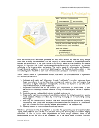 A FRAMEWORK FOR THINKING ABOUT INNOVATION PHILANTHROPY




                                                       What is the pace of experimentation?

                                                            Rapid Prototyping         Slow Prototyping


                                                        Assemble resources

                                                        Scan externally to see where & how the idea fits

                                                        Plan, reasoning back from a target endgame

                                                        Design and refine the pilot or prototype

                                                        Test to see if the innovation fits the need

                                                        Establish metrics and assessment processes

                                                        Capture, learn, and refine; repeating the process
                                                        until the innovation meets desired goals

                                                       What tools can help?
                                                        • Test market feedback
                                                        • Virtual prototyping
                                                        • Paper or visual prototyping



Once an innovative idea has been generated, the next step is to take the idea into reality through
some form of testing and refinement. From the simplicity of low-tech models of prototyping like visual
ketches and story boards to the most high-tech simulations, testing and prototyping is an iterative
process. An idea may cycle through numerous repetitions of prototyping or piloting until it is improved
sufficiently for full implementation and scaling. The positive value of cycling rapidly and frequently
through idea and application is a dominant idea throughout the literature about innovation. In most
innovation systems the ability to learn early in the innovation process is essential for success.

Stefan Thomke, author of Experimentation Matters, lays out six key principles of how to organize for
successful experimentation:

     1. Anticipate and exploit early information through “front-loaded” innovation processes. Avoid
        large expenditures to correct late-stage development problems. New technologies (e.g.
        simulations or digital models) are most powerful when they are deployed to test what works
        and what doesn’t work as early as possible.
     2. Experiment frequently but do not overload your organization or project team. A good
        experimentation strategy balances the value of early information against the cost of repeated
        testing.
     3. Integrate new and traditional technologies to unlock performance.
     4. Organize for rapid experimentation. Integral to innovation is the ability to experiment quickly:
        rapid feedback shapes new ideas by reinforcing, modifying, or complementing existing
        knowledge.
     5. Fail early and often but avoid mistakes. Ask: How often are people rewarded for exposing
        failure early, thus saving their employer from investing precious resources in opportunities
        with little promise. (But don’t confuse “failures” with mistakes or low performance.)
     6. Manage projects as experiments and maximize learning.

With these principles in mind, it is important to consider the appropriate pace for experimentation.
Rapid prototyping has been at the heart of most writing and thinking about innovation, helping
companies as well as social sector organizations to solve design problems earlier in the
developmental process for products and processes. But in the social sector innovation often also

INTENTIONAL INNOVATION                                                                                           22
 