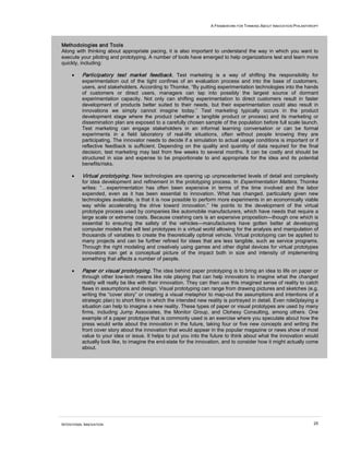 A FRAMEWORK FOR THINKING ABOUT INNOVATION PHILANTHROPY



Methodologies and Tools
Along with thinking about appropriate pacing, it is also important to understand the way in which you want to
execute your piloting and prototyping. A number of tools have emerged to help organizations test and learn more
quickly, including:

     •    Participatory test market feedback. Test marketing is a way of shifting the responsibility for
          experimentation out of the tight confines of an evaluation process and into the base of customers,
          users, and stakeholders. According to Thomke, “By putting experimentation technologies into the hands
          of customers or direct users, managers can tap into possibly the largest source of dormant
          experimentation capacity. Not only can shifting experimentation to direct customers result in faster
          development of products better suited to their needs, but their experimentation could also result in
          innovations we simply cannot imagine today.” Test marketing typically occurs in the product
          development stage where the product (whether a tangible product or process) and its marketing or
          dissemination plan are exposed to a carefully chosen sample of the population before full scale launch.
          Test marketing can engage stakeholders in an informal learning conversation or can be formal
          experiments in a field laboratory of real-life situations, often without people knowing they are
          participating. The innovator needs to decide if a simulation to actual usage conditions is important or if
          reflective feedback is sufficient. Depending on the quality and quantity of data required for the final
          decision, test marketing may last from few weeks to several months. It can be costly and should be
          structured in size and expense to be proportionate to and appropriate for the idea and its potential
          benefits/risks.

     •    Virtual prototyping. New technologies are opening up unprecedented levels of detail and complexity
          for idea development and refinement in the prototyping process. In Experimentation Matters, Thomke
          writes: “…experimentation has often been expensive in terms of the time involved and the labor
          expended, even as it has been essential to innovation. What has changed. particularly given new
          technologies available, is that it is now possible to perform more experiments in an economically viable
          way while accelerating the drive toward innovation.” He points to the development of the virtual
          prototype process used by companies like automobile manufacturers, which have needs that require a
          large scale or extreme costs. Because crashing cars is an expensive proposition—though one which is
          essential to ensuring the safety of the vehicles—manufacturers have gotten better at developing
          computer models that will test prototypes in a virtual world allowing for the analysis and manipulation of
          thousands of variables to create the theoretically optimal vehicle. Virtual prototyping can be applied to
          many projects and can be further refined for ideas that are less tangible, such as service programs.
          Through the right modeling and creatively using games and other digital devices for virtual prototypes
          innovators can get a conceptual picture of the impact both in size and intensity of implementing
          something that affects a number of people.

     •    Paper or visual prototyping. The idea behind paper prototyping is to bring an idea to life on paper or
          through other low-tech means like role playing that can help innovators to imagine what the changed
          reality will really be like with their innovation. They can then use this imagined sense of reality to catch
          flaws in assumptions and design. Visual prototyping can range from drawing pictures and sketches (e.g.
          writing the “cover story” or creating a visual metaphor to map-out the assumptions and intentions of a
          strategic plan) to short films in which the intended new reality is portrayed in detail. Even role0playing a
          situation can help to imagine a new reality. These types of paper or visual prototypes are used by many
          firms, including Jump Associates, the Monitor Group, and Clohesy Consulting, among others. One
          example of a paper prototype that is commonly used is an exercise where you speculate about how the
          press would write about the innovation in the future, taking four or five new concepts and writing the
          front cover story about the innovation that would appear in the popular magazine or news show of most
          value to your idea or issue. It helps to put you into the future to think about what the innovation would
          actually look like, to imagine the end-state for the innovation, and to consider how it might actually come
          about.




INTENTIONAL INNOVATION                                                                                                 25
 