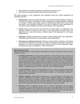 A FRAMEWORK FOR THINKING ABOUT INNOVATION PHILANTHROPY




     •    Return (What is the relative advantage of adopting the innovation?); and
     •    Risk (What is the potential negative impact if the innovation fails?).

With these principles in mind, researchers have identified at least four primary approaches for
spreading innovation:

     •    Dissemination. Actively providing information, and at times technical assistance, to share an
          innovation with others. This approach is often considered the simplest strategy for diffusing
          an innovation—offering other groups access to information that allows them to learn about
          and adopt a new innovation—although it can often be difficult for other organizations to
          translate this new knowledge into action and real change in their organizations.

     •    Growth. Helping to grow the reach and scale of the innovation within your organization. This
          approach focuses on scaling up the use of a new pilot practice or product within the
          organization so it used more broadly in different areas of the organization or with closely
          related partners.

     •    Replication. Helping to replicate the innovation in other contexts beyond your organization,
          transplanting the innovation into numerous other, disconnected places.

     •    Promoting an enabling environment. Helping to promote policies, standards, and markets
          that reinforce the spread of an innovation. It is often not enough to simply grow or replicate an
          innovation; you need to change the larger system to promote more widespread usage,
          through policy change, self-regulation, or other mechanisms.


Methodologies and Tools
Within these broad categories, a range of specific methodologies for scaling and spreading innovation have been
developed, including:

     •    Knowledge dissemination—actively providing information to others looking to bring an innovation to
          their organization or community. Sharing information about an innovation allows others to learn about
          your ideas and to choose whether or not to adopt the innovation. In its essence, dissemination gets you
          into the core of communications theory—selecting the most appropriate vehicle for sharing knowledge
          and persuading audiences to try new approaches. In sharing an innovation in this way, it is important to
          identify early adopters, change agents, and opinion leaders that can help you spread the innovation
          across a network. Conveying the information to these key hubs becomes a matter of identifying the best
          platforms and channels of communication, using either push (sending the information out, as with
          emails) or pull (getting people to come to the information, as with a website) strategies.

     •    Technical assistance—providing technical assistance, training, coaching, consulting, or other capacity
          building help to others interested in implementing the innovation. Technical assistance helps others
          build the capacity and skills that allow them to adopt innovations, and to get hands-on assistance in
          implementing new approaches.

     •    Affiliation strategies—ongoing agreement between two or more organizations to work together as a
          network in implementing an innovation. A good example of affiliation strategies is the experience of
          Social Venture Partners, which began in Seattle, but then replicated as independent organizations in
          places like Phoenix, Dallas, and Austin, with little involvement from SVP Seattle. These different SVP
          chapters grew into a loose network, connected by the SVP name and a set of shared principles. And in
          2001, SVP International was formed as an umbrella organization to support the network.

     •    Branching—creation of additional instances where an innovation is implemented, much like creating
          new branches of a store. Branching provides a good way to ensure tight quality control and relatively
          centralized management. But the approach can also allow for more local autonomy, as in the case of
          the Nature Conservancy, which grants local branches a great deal of autonomy, while the organization’s
          overall strategy is closely managed to ensure that it is fulfilling its larger mission.




INTENTIONAL INNOVATION                                                                                               27
 