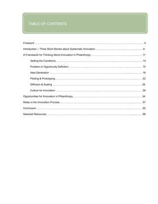 FOREWORD
              TABLE OF CONTENTS
FOREWORD


           Foreword ………………………………………………………………………………………………….…..………. 4

           Introduction – Three Short Stories about Systematic Innovation ……………………………..…………..…… 6

           A Framework for Thinking About Innovation in Philanthropy ………………………………………..…......…. 11

                Setting the Conditions …………………………………………………………..……………….…..….….. 14

                Problem or Opportunity Definition ………………....……………………………….....……..……..…..… 15

                Idea Generation …………………………………………………………………………….…......…...…… 18

                Piloting & Prototyping ………………………………………...……………………………………..……… 22

                Diffusion & Scaling …………………………………………………...………………………………..…… 26

                Culture for Innovation …………………………………………...…………………………………..……… 29

           Opportunities for Innovation in Philanthropy ……………………………………………………..……...……… 34

           Roles in the Innovation Process ………………………………………………………………………....…..…… 57

           Conclusion …………………………………………………………………………………………….......…...…… 65

           Selected Resources ……………………………………………………………………………………..........…… 68




FOREWORD

FOREWORD

FOREWORD
 