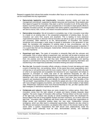 A FRAMEWORK FOR THINKING ABOUT INNOVATION PHILANTHROPY




Research suggests that cultures that enable innovation often focus on a number of key practices that
can be incorporated into any organization:

       •   Demonstrate leadership and intentionality. Innovation requires visible and vocal top
           management commitment, supported by aligned resources and incentives. Once leaders give
           their signal of support for innovation, they open a call for innovation to all. At the same time,
           leaders must find some people with core competencies in innovation to lead specific efforts to
           integrate innovative pursuits. An organization that wants systemic commitment to innovation
           will want to recruit, train, nurture, and reward innovative behavior of staff and leaders.

       •   Democratize innovation. Not all innovation is completely new; in fact, innovation most often
           is a tweak on an existing idea or the unexpected juxtaposition of existing ideas. As such,
           innovation can come from anyone and anywhere. This is leading to more extensive
           organizational practices to discover internal innovation as well as to open up to external ideas
           and processes. Often referred to as the “democratization” of innovation, this practice
           recognizes and encourages a wide range of people to participate in the generation of new
           ideas, the translation and adaptation of existing ideas to new circumstances, and the
           combination of multiple existing ideas into a new concept. Empowering people is essential. If
           it is a good idea that can be prototyped, implemented, refined and disseminated, the source
           is of little importance.

       •   Experiment and learn. The realm of innovation is inherently filled with the unknown and
           unknowable. Only a culture willing to experiment, test, and learn will be able to produce and
           sustain innovation over time. New ideas simply aren’t meaningful unless you are able to put
           them into practice and test how well they work. Effective experimentation and learning
           requires a commitment to trying new things and clear methods for capturing information and
           transforming it into insight that accelerates innovative thinking and actual innovations.

       •   Run the risk. Successful innovation efforts cultivate a climate of smart risk-taking and make
           a point of learning from, not punishing, failure. At the same time smart organizations don’t
           confuse low or non-performance with the more creative “failure” of innovation efforts. Be clear
           on what is an appropriate and acceptable risk tolerance for your organization and adapt an
           approach to innovation to match that level of risk tolerance—financially as well as
           strategically. For-profit and nonprofit/philanthropic entities have overall different levels of risk
           tolerance—with most companies exhibiting higher levels if and when they have generous
           research and development budgets and latitude for experimentation. The intensities of the
           “life and death” responsibilities of many nonprofits for people who rely on their services, along
           with more stringent budgetary boundaries, can lower the ability to take multiple or high-stakes
           risks. Philanthropic institutions have more financial flexibility for risk, yet often operate within
           tight strategies or restrictions imposed by the donor.

       •   Collaborate and network. Great ideas are rarely created by a solitary genius. More often,
           innovation comes from the right network of people and teams bringing disparate ideas
           together. The iconic image of innovation often portrays Thomas Edison as the sole inventor
           of the light bulb, but Edison was actually an astute knowledge broker who developed his
           famous Menlo Park lab to bring together thinkers and their inventions, out of which came the
                      7
           light bulb. Innovators often collaborate with those inside and outside their organizations to
           bridge across and recombine existing ideas into new ones. Collaboration nurtures
           emergence, which can often lead to unexpected opportunities. Networks are also critical to
           the diffusion and spread of innovation, as adoption often relies on the choices made by other
           actors within a system. Expectations that staff should work collaboratively inside the
           organization and/or externally must be clear, demonstrated actively, and reiterated

7
    Andrew Hargadon, How Breakthroughs Happen, Harvard Business School Press, 2003.


INTENTIONAL INNOVATION                                                                                                  30
 