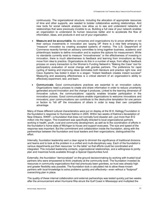 A FRAMEWORK FOR THINKING ABOUT INNOVATION PHILANTHROPY




          continuously. The organizational structure, including the allocation of appropriate resources
          of time and other supports, are needed to bolster collaborative working relationships. And
          new tools for social network analysis now allow us to see and understand networks of
          relationships that were previously invisible to us. Building a full view of your network enables
          an organization to understand its human resources better and to accelerate the flow of
          information, ideas, and products in and out of your organization.

     •    Measure and be accountable. As companies and organizations try to prove whether or not
          their various investments in innovation are “paying off” there is a new field emerging to
          “measure” innovation by creating accepted systems of metrics. The U.S. Department of
          Commerce recently formed an advisory committee to bring together business, academic and
          philanthropic leaders to define innovation and to explore the options for measurement. While
          no standards currently exist to measure “innovativeness” or the effectiveness of investing in
          innovation, there is much attentiveness to feedback and learning from innovations as they
          move from idea to practice. Organizations do this in a number of ways, from eBay’s feedback
          process on every transaction to the Women’s Funding Network’s “Making the Case” tool for
          participatory evaluation of social change with grantee partners. The preference for rapid
          cycling of testing and improving ideas dominates both literature and practice right now; and
          Cisco Systems has boiled it down to a slogan: “Instant feedback creates instant success!”
          Measuring and assessing effectiveness is a critical element of an organization’s ability to
          effectively experiment, test, and learn.

     •    Communicate. Good communications practices are essential to an innovation culture.
          Organizations need a process to create and share information in order to reduce uncertainty
          generated around innovation and the change it produces. Linked to the learning dimension of
          innovative culture, the communications’ capacity enables broader participation in the
          innovative process. Good communications enable organizations to welcome innovations and
          innovators; poor communications can contribute to the destructive temptation for one person
          or faction to “kill off” the innovations of others in order to keep their own competitive
          advantage.

Many of these different cultural characteristics were put on display at the W.K. Kellogg Foundation in
the foundation’s response to Hurricane Katrina in 2005. Within two weeks of Katrina’s devastation of
New Orleans, WKKF—a foundation that does not normally fund disaster aid—put more than $12
million into the region. The investment was specifically directed to local organizational partners
working in health, youth, rural and community development, as well as to the coordination of efforts in
the foundation’s home state of Michigan to house and support evacuees. The size and speed of the
response was important. But the commitment and collaboration inside the foundation, along with the
partnerships between the foundation and local leaders and their organizations, distinguished the
effort.

Internally, foundation leadership sent a clear signal to diminish the significance of traditional divisions
and teams and to look at the problem in a unified and multi-disciplinary way. Each of the foundation’s
various departments put their resources “on the table” so that efforts could be coordinated and
integrated. This included leadership contacts, organizational relationships, and a willingness to jointly
plan and maximize funds available through a Special Opportunities fund.

Externally, the foundation “democratized” on-the-ground decisionmaking by working with trusted local
partners who were empowered to think creatively at the community level. The foundation invested its
resources in community organizations that had previously been grantees, so trust was already high
and greater flexibility was possible. The foundation took a calculated risk to allow these known
partners with local knowledge to solve problems quickly and effectively—even without a “foolproof”
overarching plan in place.

The quality of these internal collaboration and external partnerships was tested quickly just two weeks
after the announcement when Hurricane Rita struck the Gulf Coast in Mississippi and multiplied the

INTENTIONAL INNOVATION                                                                                           31
 