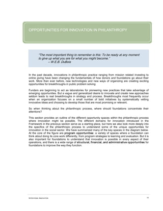 OPPORTUNITIES FOR INNOVATION IN PHILANTHROPY




          “The most important thing to remember is this: To be ready at any moment
          to give up what you are for what you might become.”
                  – W.E.B. DuBois


In the past decade, innovations in philanthropic practice ranging from mission related investing to
online giving have been changing the fundamentals of how donors and foundations go about their
work. More than ever before, new technologies and new ways of organizing are creating exciting
opportunities for breakthroughs in public problem solving

Funders are beginning to act as laboratories for pioneering new practices that take advantage of
emerging opportunities. But a vague and generalized desire to innovate and create new approaches
seldom leads to real breakthroughs in strategy and process. Breakthroughs most frequently occur
when an organization focuses on a small number of bold initiatives by systematically vetting
innovative ideas and choosing to develop those that are most promising or relevant.

So when thinking about the philanthropic process, where should foundations concentrate their
attentions?

This section provides an outline of the different opportunity spaces within the philanthropic process
where innovation might be possible. The different domains for innovation introduced in the
Framework in the previous section serve as a starting place, but here we also look more deeply into
the specifics of the philanthropic process to understand some of the unique opportunities for
innovation in the social sector. We have summarized many of the key spaces in the diagram below.
At the core of the figure are program opportunities: a variety of spaces where a foundation can
think about doing its core work differently, from program strategies to learning and evaluation. But it is
also important for foundations to understand that innovation is possible in every aspect of their
operations, and there is a wide range of structural, financial, and administrative opportunities for
foundations to improve the way they function.




INTENTIONAL INNOVATION                                                                                  34
 