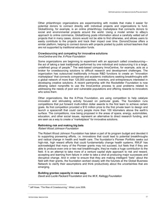 OPPORTUNITIES FOR INNOVATION IN PHILANTHROPY




            Other philanthropic organizations are experimenting with models that make it easier for
            potential donors to connect directly with individual projects and organizations to fund.
            GlobalGiving, for example, is an online philanthropy marketplace that connects donors to
            social and environmental projects around the world. Using a model similar to eBay’s
            approach to online commerce, GlobalGiving posts information about a carefully vetted set of
            projects that in many cases, donors would not be able to find otherwise, and allows users to
            easily contribute to the projects and track their impact over time. DonorsChoose offers a
            similar platform, helping to connect donors with projects posted by public school teachers that
            are not supported by traditional education funds.

            Crowdsourcing and competing for innovative solutions
            InnoCentive and the X-Prize Foundation
            Some organizations are beginning to experiment with an approach called crowdsourcing—
            the act of taking a task traditionally performed by one individual and outsourcing it to a large,
                                          8
            undefined group of people. The web-based company InnoCentive, for example, acts as a
            broker for crowdsourcing solutions to difficult research and development challenges. The
            organization has outsourced traditionally in-house R&D functions to create an “innovation
            marketplace” that connects companies and academic institutions seeking breakthroughs with
            a global network of more than 125,000 scientists, inventors, and entrepreneurs interested in
            developing creative solutions. A recent partnership with the Rockefeller Foundation is now
            allowing select nonprofits to use the InnoCentive process to post problems related to
            addressing the needs of poor and vulnerable populations and offering rewards to innovators
            who solve them.

            Other organizations, like the X-Prize Foundation, are using competition to help catalyze
            innovation and stimulating activity focused on particular goals. The foundation runs
            competitions that put forward multi-million dollar awards to the first team to achieve certain
            goals. Its first competition provided a $10 million prize to the first private team to design and
            launch a spacecraft that could carry people more than 100 kilometers above the earth’s
            surface. The competitions, now being proposed in the areas of space, energy, automobiles,
            education, and other social issues, represent an alternative to direct research funding, and
            are seen as a way to create a “marketplace” for innovative solutions.

            Rethinking risk and making big bets
            Robert Wood Johnson Foundation
            The Robert Wood Johnson Foundation has taken a part of its program budget and devoted it
            to supporting pioneering efforts, i.e. innovations that could lead to potential breakthroughs
            and radical change in health and health care. The foundation’s Pioneer Portfolio seeks out
            high-risk, high reward efforts that could fundamentally change health systems. RWJF has
            acknowledged that many of the Pioneer grants may not succeed, but feels that if they are
            able to produce even one or two real breakthroughs, they’ve made a huge contribution to the
            field. It is an attempt to take more of a venture capital style approach to risk and reward,
            accepting and learning from failure in order to take a shot at producing major successes and
            disruptive change. And in order to ensure that they are making intelligent “bets” about the
            field with their grants, the foundation worked closely with the futurists at the Global Business
            Network to clarify their assumptions and think productively about the uncertainties that are
            emerging.

            Building grantee capacity in new ways
            David and Lucile Packard Foundation and the W.K. Kellogg Foundation


8
    Jeff Howe, “The Rise of Crowdsourcing,” Wired, June 2006.



INTENTIONAL INNOVATION                                                                                             37
 