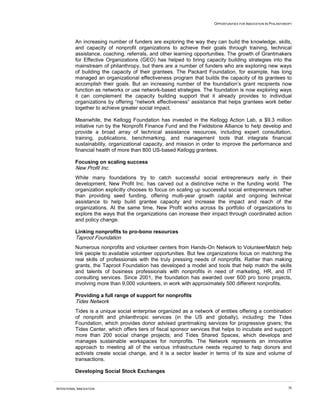 OPPORTUNITIES FOR INNOVATION IN PHILANTHROPY




          An increasing number of funders are exploring the way they can build the knowledge, skills,
          and capacity of nonprofit organizations to achieve their goals through training, technical
          assistance, coaching, referrals, and other learning opportunities. The growth of Grantmakers
          for Effective Organizations (GEO) has helped to bring capacity building strategies into the
          mainstream of philanthropy, but there are a number of funders who are exploring new ways
          of building the capacity of their grantees. The Packard Foundation, for example, has long
          managed an organizational effectiveness program that builds the capacity of its grantees to
          accomplish their goals. But an increasing number of the foundation’s grant recipients now
          function as networks or use network-based strategies. The foundation is now exploring ways
          it can complement the capacity building support that it already provides to individual
          organizations by offering “network effectiveness” assistance that helps grantees work better
          together to achieve greater social impact.

          Meanwhile, the Kellogg Foundation has invested in the Kellogg Action Lab, a $9.3 million
          initiative run by the Nonprofit Finance Fund and the Fieldstone Alliance to help develop and
          provide a broad array of technical assistance resources, including expert consultation,
          training, publications, benchmarking, and management tools that integrate financial
          sustainability, organizational capacity, and mission in order to improve the performance and
          financial health of more than 800 US-based Kellogg grantees.

          Focusing on scaling success
          New Profit Inc.
          While many foundations try to catch successful social entrepreneurs early in their
          development, New Profit Inc. has carved out a distinctive niche in the funding world. The
          organization explicitly chooses to focus on scaling up successful social entrepreneurs rather
          than providing seed funding, offering multi-year growth capital and ongoing technical
          assistance to help build grantee capacity and increase the impact and reach of the
          organizations. At the same time, New Profit works across its portfolio of organizations to
          explore the ways that the organizations can increase their impact through coordinated action
          and policy change.

          Linking nonprofits to pro-bono resources
          Taproot Foundation
          Numerous nonprofits and volunteer centers from Hands-On Network to VolunteerMatch help
          link people to available volunteer opportunities. But few organizations focus on matching the
          real skills of professionals with the truly pressing needs of nonprofits. Rather than making
          grants, the Taproot Foundation has developed a model and tools that help match the skills
          and talents of business professionals with nonprofits in need of marketing, HR, and IT
          consulting services. Since 2001, the foundation has awarded over 600 pro bono projects,
          involving more than 9,000 volunteers, in work with approximately 500 different nonprofits.

          Providing a full range of support for nonprofits
          Tides Network
          Tides is a unique social enterprise organized as a network of entities offering a combination
          of nonprofit and philanthropic services (in the US and globally), including: the Tides
          Foundation, which provides donor advised grantmaking services for progressive givers; the
          Tides Center, which offers tiers of fiscal sponsor services that helps to incubate and support
          more than 200 social change projects; and Tides Shared Spaces, which develops and
          manages sustainable workspaces for nonprofits. The Network represents an innovative
          approach to meeting all of the various infrastructure needs required to help donors and
          activists create social change, and it is a sector leader in terms of its size and volume of
          transactions.

          Developing Social Stock Exchanges


INTENTIONAL INNOVATION                                                                                         38
 