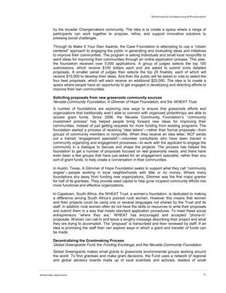 OPPORTUNITIES FOR INNOVATION IN PHILANTHROPY




          by the broader Changemakers community. The idea is to create a space where a range of
          participants can work together to propose, refine, and support innovative solutions to
          pressing social challenges.

          Through its Make It Your Own Awards, the Case Foundation is attempting to use a “citizen
          centered” approach to engaging the public in generating and evaluating ideas and initiatives
          to improve their communities. The program is asking individuals and small local nonprofits to
          send ideas for improving their communities through an online application process. This year,
          the foundation received over 5,000 applications. A group of judges selects the top 100
          submissions, which receive $100 dollars each and are asked to submit more detailed
          proposals. A smaller panel of judges then selects the top 20 finalists, each of which will
          receive $10,000 to develop their ideas. And then the public will be asked to vote to select the
          four best proposals, which will each receive an additional $25,000. The idea is to create a
          space where people have an opportunity to get engaged in developing and directing efforts to
          improve their own communities.

          Soliciting proposals from new grassroots community sources
          Nevada Community Foundation, A Glimmer of Hope Foundation, and the WHEAT Trust
          A number of foundations are exploring new ways to ensure that grassroots efforts and
          organizations that traditionally aren’t able to connect with organized philanthropy are able to
          access grant funds. Since 2006, the Nevada Community Foundation’s “community
          investment process” has helped people bring forward new ideas for improving their
          communities, instead of just getting requests for more funding from existing programs. The
          foundation started a process of receiving “idea letters”—rather than formal proposals—from
          groups of community members or nonprofits. When they receive an idea letter, NCF sends
          out a trained “engagement specialist”—volunteer consultants who have been trained in
          community organizing and engagement processes—to work with the applicant to engage the
          community in a dialogue to discuss and shape the projects. The process has helped the
          foundation to get a number of proposals focused on real grassroots needs, and there have
          even been a few groups that have just asked for an engagement specialist, rather than any
          sort of grant funds, to help create a conversation in their communities.

          In Austin, Texas, A Glimmer of Hope Foundation seeks to support what they call “community
          angels”—people working in local neighborhoods with little or no money. Where many
          foundations shy away from funding new organizations, Glimmer was the first major grantor
          for half of its grantees. They provide seed capital to help grow incipient community efforts into
          more functional and effective organizations.

          In Capetown, South Africa, the WHEAT Trust, a women’s foundation, is dedicated to making
          a difference among South Africa’s poorest rural women. However this means that women
          and their projects could be using one or several languages not shared by the Trust and its
          staff. In addition rural women often do not have the skills or resources to write their proposals
          and submit them in a way that meets standard application procedures. To meet these social
          entrepreneurs “where they are,” WHEAT has encouraged and accepted “phone-in”
          proposals. Women can call-in and leave a lengthy message describing their project and what
          they are trying to accomplish. The “proposal” is transcribed and then reviewed by staff. If an
          idea is promising the staff then can explore ways in which a grant and transfer of funds can
          be made.

          Decentralizing the Grantmaking Process
          Global Greengrants Fund, the Funding Exchange, and the Nevada Community Foundation
          Global Greengrants makes small grants to grassroots environmental groups working around
          the world. To find grantees and make grant decisions, the Fund uses a network of regional
          and global advisory boards made up of local scientists and activists, leaders of small


INTENTIONAL INNOVATION                                                                                           41
 