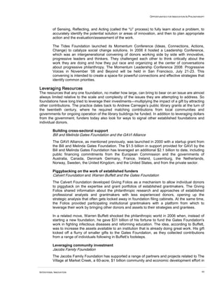 OPPORTUNITIES FOR INNOVATION IN PHILANTHROPY




          of Sensing, Reflecting, and Acting (called the “U” process) to fully learn about a problem, to
          accurately identify the potential solution or areas of innovation, and then to plan appropriate
          action and the evaluation/assessment of the work.

          The Tides Foundation launched its Momentum Conference (Ideas, Connections, Actions,
          Change) to catalyze social change solutions. In 2006 it hosted a Leadership Conference,
          which was an intergenerational convening of donors working side by side with innovative,
          progressive leaders and thinkers. They challenged each other to think critically about the
          work they are doing and how they put race and organizing at the center of conversations
          about progressive philanthropy. The Momentum Leadership Conference 2008: Progressive
          Voices in November ’08 and Beyond will be held in San Francisco, July 21-23. This
          convening is intended to create a space for powerful connections and effective strategies that
          identify common priorities.

Leveraging Resources
The resources that any one foundation, no matter how large, can bring to bear on an issue are almost
always limited relative to the scale and complexity of the issues they are attempting to address. So
foundations have long tried to leverage their investments—multiplying the impact of a gift by attracting
other contributions. The practice dates back to Andrew Carnegie’s public library grants at the turn of
the twentieth century, where he required matching contributions from local communities and
governments for ongoing operation of the library buildings he funded. In addition to leveraging dollars
from the government, funders today also look for ways to signal other established foundations and
individual donors.

          Building cross-sectoral support
          Bill and Melinda Gates Foundation and the GAVI Alliance
          The GAVI Alliance, as mentioned previously, was launched in 2000 with a startup grant from
          the Bill and Melinda Gates Foundation. The $1.5 billion in support provided for GAVI by the
          Bill and Melinda Gates Foundation has leveraged an additional $2.1 billion to date, including
          public financing commitments from the European Commission and the governments of
          Australia, Canada, Denmark Germany, France, Ireland, Luxemburg, the Netherlands,
          Norway, Sweden, the United Kingdom, and the United States, and from the private sector.

          Piggybacking on the work of established funders
          Calvert Foundation and Warren Buffett and the Gates Foundation
          The Calvert Foundation developed Giving Folios as a mechanism to allow individual donors
          to piggyback on the expertise and grant portfolios of established grantmakers. The Giving
          Folios shared information about the philanthropic research and approaches of established
          professional analysts and grantmakers with less experienced donors, opening up the
          strategic analysis that often gets locked away in foundation filing cabinets. At the same time,
          the Folios provided participating institutional grantmakers with a platform from which to
          leverage their work by bringing other donors and assets to their strategies and grantees.

          In a related move, Warren Buffett shocked the philanthropic world in 2006 when, instead of
          starting a new foundation, he gave $31 billion of his fortune to fund the Gates Foundation's
          work in fighting infectious diseases and reforming education. The idea, according to Buffett,
          was to increase the assets available to an institution that is already doing great work. His gift
          kicked off a flurry of smaller gifts to the Gates Foundation, as they collected contributions
          from a range of individuals following in Buffett’s footsteps.

          Leveraging community investment
          Jacobs Family Foundation
          The Jacobs Family Foundation has supported a range of partners and projects related to The
          Village at Market Creek, a 60-acre, $1 billion community and economic development effort in


INTENTIONAL INNOVATION                                                                                           44
 