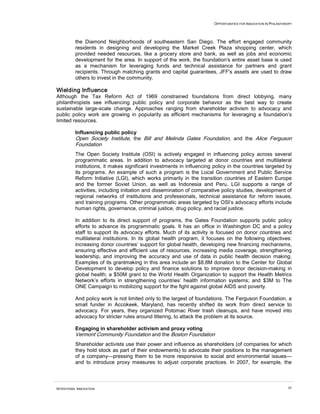 OPPORTUNITIES FOR INNOVATION IN PHILANTHROPY




          the Diamond Neighborhoods of southeastern San Diego. The effort engaged community
          residents in designing and developing the Market Creek Plaza shopping center, which
          provided needed resources, like a grocery store and bank, as well as jobs and economic
          development for the area. In support of the work, the foundation's entire asset base is used
          as a mechanism for leveraging funds and technical assistance for partners and grant
          recipients. Through matching grants and capital guarantees, JFF's assets are used to draw
          others to invest in the community.

Wielding Influence
Although the Tax Reform Act of 1969 constrained foundations from direct lobbying, many
philanthropists see influencing public policy and corporate behavior as the best way to create
sustainable large-scale change. Approaches ranging from shareholder activism to advocacy and
public policy work are growing in popularity as efficient mechanisms for leveraging a foundation’s
limited resources.

          Influencing public policy
          Open Society Institute, the Bill and Melinda Gates Foundation, and the Alice Ferguson
          Foundation
          The Open Society Institute (OSI) is actively engaged in influencing policy across several
          programmatic areas. In addition to advocacy targeted at donor countries and multilateral
          institutions, it makes significant investments in influencing policy in the countries targeted by
          its programs. An example of such a program is the Local Government and Public Service
          Reform Initiative (LGI), which works primarily in the transition countries of Eastern Europe
          and the former Soviet Union, as well as Indonesia and Peru. LGI supports a range of
          activities, including initiation and dissemination of comparative policy studies, development of
          regional networks of institutions and professionals, technical assistance for reform issues,
          and training programs. Other programmatic areas targeted by OSI’s advocacy efforts include
          human rights, governance, criminal justice, drug policy, and racial justice.

          In addition to its direct support of programs, the Gates Foundation supports public policy
          efforts to advance its programmatic goals. It has an office in Washington DC and a policy
          staff to support its advocacy efforts. Much of its activity is focused on donor countries and
          multilateral institutions. In its global health program, it focuses on the following objectives:
          increasing donor countries’ support for global health, developing new financing mechanisms,
          ensuring effective and efficient use of resources, increasing media coverage, strengthening
          leadership, and improving the accuracy and use of data in public health decision making.
          Examples of its grantmaking in this area include an $8.8M donation to the Center for Global
          Development to develop policy and finance solutions to improve donor decision-making in
          global health; a $50M grant to the World Health Organization to support the Health Metrics
          Network’s efforts in strengthening countries’ health information systems; and $3M to The
          ONE Campaign to mobilizing support for the fight against global AIDS and poverty.

          And policy work is not limited only to the largest of foundations. The Ferguson Foundation, a
          small funder in Accokeek, Maryland, has recently shifted its work from direct service to
          advocacy. For years, they organized Potomac River trash cleanups, and have moved into
          advocacy for stricter rules around littering, to attack the problem at its source.

          Engaging in shareholder activism and proxy voting
          Vermont Community Foundation and the Boston Foundation
          Shareholder activists use their power and influence as shareholders (of companies for which
          they hold stock as part of their endowments) to advocate their positions to the management
          of a company—pressing them to be more responsive to social and environmental issues—
          and to introduce proxy measures to adjust corporate practices. In 2007, for example, the



INTENTIONAL INNOVATION                                                                                           45
 