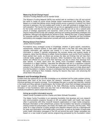 OPPORTUNITIES FOR INNOVATION IN PHILANTHROPY




          Measuring Social Change Impact
          Women’s Funding Network and its member funds
          The Women’s Funding Network (WFN) has worked with its members in the US and around
          the world to create an online social change impact measurement tool: Making the Case.
          Based on a model that defines social change activity across a spectrum of activity from direct
          services to advocacy, the tool enables each funder to work with grantees to engage them in
          self evaluation. The results from grantees roll up into an aggregated picture of effectiveness
          for the funder; and then the data from all funders using the tool roll up into a network-wide
          picture of strategic approaches and outcomes. Users of the tool have diversified its use
          beyond measurement to help with strategic planning and building grantmaking strategies and
          guidelines. Although built specifically for women’s funds, “Making the Case” is being adapted
          by corporate partners (like Nike) and other organizations as a desirable tool that combines
          participatory and engaged measurement process with both quantitative and qualitative data.

          Sharing lessons from failure
          James Irvine Foundation
          Foundations enjoy privileged access to knowledge, whether in grant reports, evaluations,
          assessments, research studies or their staff’s daily work in the field. But rarely does this
          valuable information get captured and shared in a more formal manner. And when
          information is shared, it typically emphasizes the success stories and positive results of
          programs, rather than the failures or pitfalls. Some foundations, such as the Ford Foundation,
          have opened their vaults, so others can access the data and findings that will help them
          cultivate better judgment in funding decisions. Other foundations have taken that a step
          farther and offered not only to share their learnings, but also to share their learnings from
          their failures. A recent report from the James Irvine Foundation entitled "Midcourse
          Corrections to a Major Initiative," describes the difficulties that led to a significant midpoint
          redirection of a $60-million effort to improve educational achievement at low-performing
          schools in five California cities. The intended goal of sharing the report is to help others learn
          from the foundation’s mistakes, but also to emphasize that many foundations should be doing
          the same: admitting to their mistakes, sharing the lessons they learn, and advancing the
          whole field in the process.

Research and Knowledge Sharing
Funders have the opportunity to use their knowledge as an important tool for public problem-solving.
Grantmakers often work at the locus where the research, evaluation, and knowledge of many
individual grantees and experts converge. The knowledge they gain is usually kept internally, residing
in the heads and filing cabinets of grantmakers. But funders who share their privileged perspectives
and research can provide important benefits to the field. Effectively sharing knowledge requires
innovation in how foundations retain and play their role of information sources, as well as in the
methods and platforms used to share that information.

          Acting as a public information source
          Kaiser Family Foundation and the Charles and Helen Schwab Foundation
          The Kaiser Family Foundation is an operating foundation that develops and runs research
          and communications programs focused on US and global health and health care issues,
          often in partnership with other nonprofit research organizations or major media companies.
          Because information is their philanthropic product, the foundation has become a knowledge
          sharing conduit for policymakers, the media, the health care community, and the public. They
          serve as a major producer of policy analysis and objective research and as a clearinghouse
          for news and information to the health policy community, as well as the leader of large-scale
          public health information campaigns in the US and around the world. Kaiser campaigns are
          based on a new model of public service programming pioneered by the foundation—direct



INTENTIONAL INNOVATION                                                                                           47
 