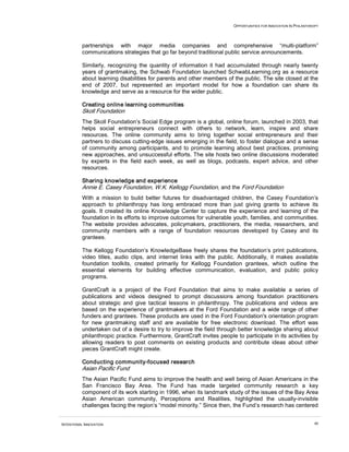 OPPORTUNITIES FOR INNOVATION IN PHILANTHROPY




          partnerships with major media companies and comprehensive “multi-platform”
          communications strategies that go far beyond traditional public service announcements.

          Similarly, recognizing the quantity of information it had accumulated through nearly twenty
          years of grantmaking, the Schwab Foundation launched SchwabLearning.org as a resource
          about learning disabilities for parents and other members of the public. The site closed at the
          end of 2007, but represented an important model for how a foundation can share its
          knowledge and serve as a resource for the wider public.

          Creating online learning communities
          Skoll Foundation
          The Skoll Foundation’s Social Edge program is a global, online forum, launched in 2003, that
          helps social entrepreneurs connect with others to network, learn, inspire and share
          resources. The online community aims to bring together social entrepreneurs and their
          partners to discuss cutting-edge issues emerging in the field, to foster dialogue and a sense
          of community among participants, and to promote learning about best practices, promising
          new approaches, and unsuccessful efforts. The site hosts two online discussions moderated
          by experts in the field each week, as well as blogs, podcasts, expert advice, and other
          resources.

          Sharing knowledge and experience
          Annie E. Casey Foundation, W.K. Kellogg Foundation, and the Ford Foundation
          With a mission to build better futures for disadvantaged children, the Casey Foundation’s
          approach to philanthropy has long embraced more than just giving grants to achieve its
          goals. It created its online Knowledge Center to capture the experience and learning of the
          foundation in its efforts to improve outcomes for vulnerable youth, families, and communities.
          The website provides advocates, policymakers, practitioners, the media, researchers, and
          community members with a range of foundation resources developed by Casey and its
          grantees.

          The Kellogg Foundation’s KnowledgeBase freely shares the foundation’s print publications,
          video titles, audio clips, and internet links with the public. Additionally, it makes available
          foundation toolkits, created primarily for Kellogg Foundation grantees, which outline the
          essential elements for building effective communication, evaluation, and public policy
          programs.

          GrantCraft is a project of the Ford Foundation that aims to make available a series of
          publications and videos designed to prompt discussions among foundation practitioners
          about strategic and give tactical lessons in philanthropy. The publications and videos are
          based on the experience of grantmakers at the Ford Foundation and a wide range of other
          funders and grantees. These products are used in the Ford Foundation's orientation program
          for new grantmaking staff and are available for free electronic download. The effort was
          undertaken out of a desire to try to improve the field through better knowledge sharing about
          philanthropic practice. Furthermore, GrantCraft invites people to participate in its activities by
          allowing readers to post comments on existing products and contribute ideas about other
          pieces GrantCraft might create.

          Conducting community-focused research
          Asian Pacific Fund
          The Asian Pacific Fund aims to improve the health and well being of Asian Americans in the
          San Francisco Bay Area. The Fund has made targeted community research a key
          component of its work starting in 1996, when its landmark study of the issues of the Bay Area
          Asian American community, Perceptions and Realities, highlighted the usually-invisible
          challenges facing the region’s “model minority.” Since then, the Fund’s research has centered


INTENTIONAL INNOVATION                                                                                           48
 