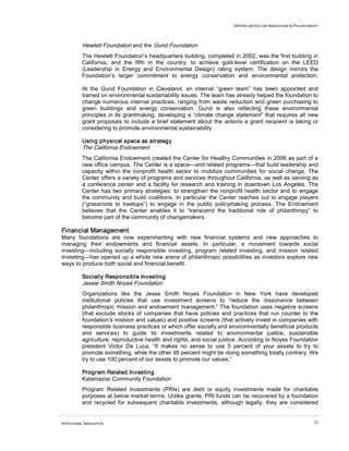 OPPORTUNITIES FOR INNOVATION IN PHILANTHROPY




          Hewlett Foundation and the Gund Foundation
          The Hewlett Foundation’s headquarters building, completed in 2002, was the first building in
          California, and the fifth in the country, to achieve gold-level certification on the LEED
          (Leadership in Energy and Environmental Design) rating system. The design mirrors the
          Foundation’s larger commitment to energy conservation and environmental protection.

          At the Gund Foundation in Cleveland, an internal “green team” has been appointed and
          trained on environmental sustainability issues. The team has already helped the foundation to
          change numerous internal practices, ranging from waste reduction and green purchasing to
          green buildings and energy conservation. Gund is also reflecting these environmental
          principles in its grantmaking, developing a “climate change statement” that requires all new
          grant proposals to include a brief statement about the actions a grant recipient is taking or
          considering to promote environmental sustainability

          Using physical space as strategy
          The California Endowment
          The California Endowment created the Center for Healthy Communities in 2006 as part of a
          new office campus. The Center is a space—and related programs—that build leadership and
          capacity within the nonprofit health sector to mobilize communities for social change. The
          Center offers a variety of programs and services throughout California, as well as serving as
          a conference center and a facility for research and training in downtown Los Angeles. The
          Center has two primary strategies: to strengthen the nonprofit health sector and to engage
          the community and build coalitions. In particular the Center reaches out to engage players
          (“grassroots to treetops”) to engage in the public policymaking process. The Endowment
          believes that the Center enables it to “transcend the traditional role of philanthropy” to
          become part of the community of changemakers.

Financial Management
Many foundations are now experimenting with new financial systems and new approaches to
managing their endowments and financial assets. In particular, a movement towards social
investing—including socially responsible investing, program related investing, and mission related
investing—has opened up a whole new arena of philanthropic possibilities as investors explore new
ways to produce both social and financial benefit.

          Socially Responsible Investing
          Jessie Smith Noyes Foundation
          Organizations like the Jesse Smith Noyes Foundation in New York have developed
          institutional policies that use investment screens to “reduce the dissonance between
          philanthropic mission and endowment management.” The foundation uses negative screens
          (that exclude stocks of companies that have policies and practices that run counter to the
          foundation’s mission and values) and positive screens (that actively invest in companies with
          responsible business practices or which offer socially and environmentally beneficial products
          and services) to guide its investments related to environmental justice, sustainable
          agriculture, reproductive health and rights, and social justice. According to Noyes Foundation
          president Victor De Luca, “It makes no sense to use 5 percent of your assets to try to
          promote something, while the other 95 percent might be doing something totally contrary. We
          try to use 100 percent of our assets to promote our values.”

          Program Related Investing
          Kalamazoo Community Foundation
          Program Related Investments (PRIs) are debt or equity investments made for charitable
          purposes at below market terms. Unlike grants, PRI funds can be recovered by a foundation
          and recycled for subsequent charitable investments, although legally, they are considered


INTENTIONAL INNOVATION                                                                                         52
 