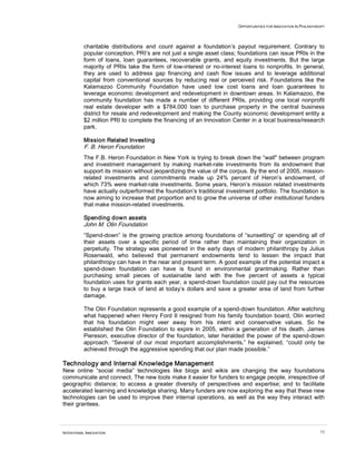 OPPORTUNITIES FOR INNOVATION IN PHILANTHROPY




          charitable distributions and count against a foundation’s payout requirement. Contrary to
          popular conception, PRI’s are not just a single asset class; foundations can issue PRIs in the
          form of loans, loan guarantees, recoverable grants, and equity investments. But the large
          majority of PRIs take the form of low-interest or no-interest loans to nonprofits. In general,
          they are used to address gap financing and cash flow issues and to leverage additional
          capital from conventional sources by reducing real or perceived risk. Foundations like the
          Kalamazoo Community Foundation have used low cost loans and loan guarantees to
          leverage economic development and redevelopment in downtown areas. In Kalamazoo, the
          community foundation has made a number of different PRIs, providing one local nonprofit
          real estate developer with a $784,000 loan to purchase property in the central business
          district for resale and redevelopment and making the County economic development entity a
          $2 million PRI to complete the financing of an Innovation Center in a local business/research
          park.

          Mission Related Investing
          F. B. Heron Foundation
          The F.B. Heron Foundation in New York is trying to break down the “wall" between program
          and investment management by making market-rate investments from its endowment that
          support its mission without jeopardizing the value of the corpus. By the end of 2005, mission-
          related investments and commitments made up 24% percent of Heron’s endowment, of
          which 73% were market-rate investments. Some years, Heron’s mission related investments
          have actually outperformed the foundation’s traditional investment portfolio. The foundation is
          now aiming to increase that proportion and to grow the universe of other institutional funders
          that make mission-related investments.

          Spending down assets
          John M. Olin Foundation
          “Spend-down” is the growing practice among foundations of “sunsetting” or spending all of
          their assets over a specific period of time rather than maintaining their organization in
          perpetuity. The strategy was pioneered in the early days of modern philanthropy by Julius
          Rosenwald, who believed that permanent endowments tend to lessen the impact that
          philanthropy can have in the near and present term. A good example of the potential impact a
          spend-down foundation can have is found in environmental grantmaking. Rather than
          purchasing small pieces of sustainable land with the five percent of assets a typical
          foundation uses for grants each year, a spend-down foundation could pay out the resources
          to buy a large track of land at today’s dollars and save a greater area of land from further
          damage.

          The Olin Foundation represents a good example of a spend-down foundation. After watching
          what happened when Henry Ford II resigned from his family foundation board, Olin worried
          that his foundation might veer away from his intent and conservative values. So he
          established the Olin Foundation to expire in 2005, within a generation of his death. James
          Piereson, executive director of the foundation, later heralded the power of the spend-down
          approach. “Several of our most important accomplishments,” he explained, “could only be
          achieved through the aggressive spending that our plan made possible.”

Technology and Internal Knowledge Management
New online “social media” technologies like blogs and wikis are changing the way foundations
communicate and connect. The new tools make it easier for funders to engage people, irrespective of
geographic distance; to access a greater diversity of perspectives and expertise; and to facilitate
accelerated learning and knowledge sharing. Many funders are now exploring the way that these new
technologies can be used to improve their internal operations, as well as the way they interact with
their grantees.



INTENTIONAL INNOVATION                                                                                         53
 