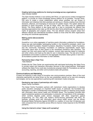 OPPORTUNITIES FOR INNOVATION IN PHILANTHROPY




          Creating technology platforms for sharing knowledge across organizations
          Open Society Institute
          The Open Society Institute is now working with Plone, an open-source content management
          platform, to provide an online knowledge sharing platform for its grantees. Through Plone,
          OSI aims to create a virtual collaboration space where grantees can get access to
          information and initiatives that other grantees are working on, thereby creating more informed
          decisions, alliances, and leveraging of resources for greater impact. The system allows the
          grantees to share documents, as well as blogs, wikis, and other tools for collaborative
          activity. The Plone platform is also being used as a way to coordinate the different free
          standing organizations that make up OSI and the other Soros philanthropies, cutting across a
          matrix of geography and program areas. This has allowed various program areas from
          different national and international foundation entities to know what the other organizations
          are doing and coordinate appropriately.

          Making grants data accessible
          GrantsFire
          GrantsFire is an online aggregator of real-time grants information published by foundations.
          Using new web technologies, participating funders in the GrantsFire prototype—which now
          include the Mott Foundation, Hewlett Foundation, MacArthur Foundation, Gates Foundation,
          and the Community Technology Foundation of California—automatically export basic
          information about each of their grants to the centralized GrantsFire data repository. The
          system can then pool grants data for analysis, conduct data searches based on keywords
          and other criteria, and mash-up the data for use in interactive maps. The site aims to allow
          grantseekers and funders to search for and aggregate information about grants in real time—
          as foundations publish the information on their websites.

          Partnership Data in Real Time
          Tides Network
          Entities like the Tides Center are experimenting with web-based technology like Sales Force
          to provide instant and interactive information services to their project-partners. Web-based
          software like Sales Force could also revolutionize proposal intake for Foundations as well as
          accounting, reporting, and other communications tasks with grantees.

Communications and Marketing
Funders are exploring a wide range of innovative new communications practices. Many of the most
interesting approaches are being driven by the new possibilities opened up by new and emerging
technologies, and by new approaches to partnering with mainstream media companies.

          Developing new types of partnerships with media
          Kaiser Family Foundation
          The Kaiser Family Foundation partners with mainstream media organizations to develop
          public education campaigns on important health issues. In particular, the foundation has
          developed a number of entertainment media partnerships focused on reaching young people
          with information about sexual health and HIV/AIDS issues. The foundation provides both
          expert substantive guidance and participates in production and operations of the campaigns,
          which combine targeted public service messages with other, longer-form special
          programming. It’s Your (Sex) Life, Kaiser’s Emmy-winning partnership with MTV, for
          example, provides youth with information about sexual health issues, and the African
          Broadcast Media Partnership Against HIV/AIDS is a coalition of more than 35 television and
          radio companies from 24 countries across Africa to improve media response to the HIV/AIDS
          pandemic.

          Using the internet to share “ ideas worth spreading”


INTENTIONAL INNOVATION                                                                                         54
 