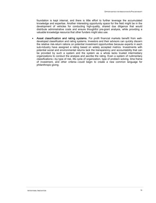 OPPORTUNITIES FOR INNOVATION IN PHILANTHROPY




          foundation is kept internal, and there is little effort to further leverage the accumulated
          knowledge and expertise. Another interesting opportunity space for the field might be in the
          development of vehicles for conducting high-quality, shared due diligence that would
          distribute administrative costs and ensure thoughtful pre-grant analysis, while providing a
          valuable knowledge resource that other funders might also use.

     •    Asset classification and rating systems. For profit financial markets benefit from well-
          developed classification and rating systems. Investors and their advisors can quickly discern
          the relative risk-return rations on potential investment opportunities because experts in each
          sub-industry have assigned a rating based on widely accepted metrics. Investments with
          potential social and environmental returns lack the transparency and accountability that can
          be provided by such a system and the system as a whole lacks trusted intermediary
          organizations to conduct the analysis and ascribe the rating. Even a system of rudimentary
          classifications—by type of risk, life cycle of organization, type of problem solving, time frame
          of investment, and other criteria—could begin to create a new common language for
          philanthropic giving.




INTENTIONAL INNOVATION                                                                                          56
 