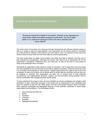 OPPORTUNITIES FOR INNOVATION IN PHILANTHROPY




ROLES IN THE INNOVATION PROCESS




          "Everyone should be involved in innovation; diversity is key because you
          never know where innovation is going to come from. You can't really
          teach it in a classroom because it has to be real in people's jobs.”
                          – Joyce Wykoff



The entire chain of innovation from discovery through development and diffusion requires people to
take on a variety of roles and responsibilities. If an organization and its leaders believe in innovation
as a high priority for helping to find solutions and new options, then it is important to think about the
intrinsic nature of those roles and how they might be covered appropriately.

The roles range nearly as widely as the creative new ideas they help to catalyze; and they vary in
their intensity and manageability. Ultimately the chosen roles need to be an appropriate “fit” for the
organization’s aspirations, institutional size, and resources, as well as the level of commitment to
being more systematic about innovation.

Sometimes an organization might choose to create an innovation “unit” or team that is the home-base
and main facilitator for any and all roles and functions related to innovation. While this works for some
it is not widely recommended as “best practice.” Instead organizations are urged to look at the core
archetypes of roles and functions and to decide which of those roles are important and how they can
be assigned or acquired. Any organization can tailor one or several roles to their particular
circumstances and organizational dynamics. Leaders can mix-and-match among possible roles to
find the combination that complements their specific goals.

To help understand the range of roles, we have identified six primary archetypes and created a brief
description of each, along with examples of the model and an assessment of key capabilities that
would be required to play the role. While drawn from the multi-sectoral literature about innovation,
these particular archetypes are highlighted because of their potential usefulness in social sector
organizations and foundations. The archetypes include:

     •    Scout (Internal and External)
     •    Broker
     •    Facilitator
     •    Champion
     •    Incubator
     •    Aggregator/Accelerator




INTENTIONAL INNOVATION                                                                                         57
 
