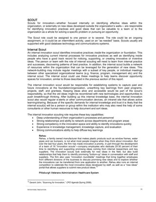 SCOUT
Scouts for innovation—whether focused internally on identifying effective ideas within the
organization, or externally on new ideas developed outside the organization’s walls— are responsible
for identifying innovation practices and good ideas that can be valuable to a team or to the
organization as a whole for solving a specific problem or pursuing an opportunity.

The Scout role could be assigned to one person or to several. The role could be an ongoing
assignment, or it could be an intermittent activity, used on an “as needed” basis. Scouts usually are
supported with good database technology and communications systems.

Internal Scout
An internal innovation scout identifies innovative practices inside the organization or foundation. This
includes analyzing current internal processes for innovative practices as well as identifying inside
people who have a good track record for noticing, supporting, or creating innovative or inventive
ideas. The person or team with the role of internal scouting will need to learn from internal practice
and successes, discovering patterns of best practice. In addition, the internal scout builds a network
of resources within the organization that can be leveraged for the generation of new ideas. This
network-building may include regular meetings with a subset of key people, or individual meetings
between other specialized organizational teams (e.g. finance, program, management etc) and the
internal scout. The internal scout could use these meetings to help teams discover opportunity
spaces for innovation, similar to those described in the previous section of this report.

The internal innovation scout would be responsible for establishing systems to capture past and
future innovations at the foundation/organization, unearthing key learnings from past programs,
projects, staff, and grantees. Keeping ideas alive and accessible would be part of the scout’s
responsibility, so that the old ideas might be recombined with new technologies and opportunities to
push breakthrough thinking. After building up this internal knowledge base, the internal innovation
scout also would regular e-alerts or other communication devices, an intranet site that allows active
learning/sharing. Because of the specific demands for internal knowledge and trust it is likely that the
internal scout(s) will be a person or group within the institution who may also need the help of some
consultants or other human resources to help document and sort ideas.

The internal innovation scouting role requires these key capabilities:
   • Deep understanding of their organization’s processes and personnel
   • Strong relationships and ability to network across departments and program areas
   • Strong competency in the innovation space and ability to identify innovations quickly
   • Experience in knowledge management, knowledge capture, and evaluation
   • Strong communications ability to help diffuse key learnings

               Rehau
               Rehau, a family owned manufacturer that makes plastic products such as window frames, water
               pipes and car bumpers, is not what most people imagine when they think about innovation. But
               over the last four years, the firm has made innovation a priority, in part through the development
               of a team of 16 “innovation scouts”—company employees who dedicate 20-30 percent of their
               time to identifying and supporting promising ideas coming from internal researchers and key
               suppliers. The innovation scouts look externally for new ideas in the field, but also build
               relationships that help them to identify promising “bottom-up” ideas in conversation with staff and
               suppliers. The firm also uses “innovation roundtable” meetings that bring together employees
               from different divisions of the business to discuss promising new ideas and to explore whether
               the innovations can be transferred from one application to another. Rehau also runs an internal
               competition to celebrate the most innovative ideas developed by staff, as well as a “new ideas”
                                                                         10
               portal that allows suppliers to submit new product ideas.

               Pittsburgh Veterans Administration Healthcare System


10
     Geraint John, “Scanning for Innovation,” CPO Agenda (Spring 2008).


INTENTIONAL INNOVATION                                                                                               59
 