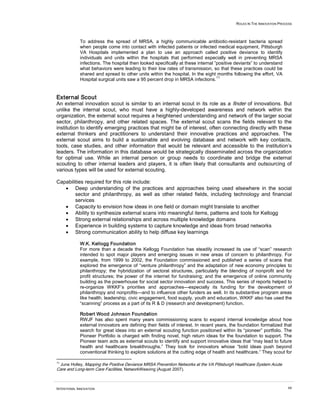 ROLES IN THE INNOVATION PROCESS



             To address the spread of MRSA, a highly communicable antibiotic-resistant bacteria spread
             when people come into contact with infected patients or infected medical equipment, Pittsburgh
             VA Hospitals implemented a plan to use an approach called positive deviance to identify
             individuals and units within the hospitals that performed especially well in preventing MRSA
             infections. The hospital then looked specifically at these internal ”positive deviants” to understand
             what behaviors were leading to their low rates of transmission, so that these practices could be
             shared and spread to other units within the hospital. In the eight months following the effort, VA
                                                                                  11
             Hospital surgical units saw a 95 percent drop in MRSA infections.


External Scout
An external innovation scout is similar to an internal scout in its role as a finder of innovations. But
unlike the internal scout, who must have a highly-developed awareness and network within the
organization, the external scout requires a heightened understanding and network of the larger social
sector, philanthropy, and other related spaces. The external scout scans the fields relevant to the
institution to identify emerging practices that might be of interest, often connecting directly with these
external thinkers and practitioners to understand their innovative practices and approaches. The
external scout aims to build a sustainable and evolving database and network with key contacts,
tools, case studies, and other information that would be relevant and accessible to the institution’s
leaders. The information in this database would be strategically disseminated across the organization
for optimal use. While an internal person or group needs to coordinate and bridge the external
scouting to other internal leaders and players, it is often likely that consultants and outsourcing of
various types will be used for external scouting.

Capabilities required for this role include:
   • Deep understanding of the practices and approaches being used elsewhere in the social
        sector and philanthropy, as well as other related fields, including technology and financial
        services
   • Capacity to envision how ideas in one field or domain might translate to another
   • Ability to synthesize external scans into meaningful items, patterns and tools for Kellogg
   • Strong external relationships and across multiple knowledge domains
   • Experience in building systems to capture knowledge and ideas from broad networks
   • Strong communication ability to help diffuse key learnings

             W.K. Kellogg Foundation
             For more than a decade the Kellogg Foundation has steadily increased its use of “scan” research
             intended to spot major players and emerging issues in new areas of concern to philanthropy. For
             example, from 1999 to 2002, the Foundation commissioned and published a series of scans that
             explored the emergence of “venture philanthropy” and the adaptation of new economy principles to
             philanthropy; the hybridization of sectoral structures, particularly the blending of nonprofit and for
             profit structures; the power of the internet for fundraising; and the emergence of online community
             building as the powerhouse for social sector innovation and success. This series of reports helped to
             re-organize WKKF’s priorities and approaches—especially its funding for the development of
             philanthropy and nonprofits—and to influence other funders as well. In its substantive program areas
             like health, leadership, civic engagement, food supply, youth and education, WKKF also has used the
             “scanning” process as a part of its R & D (research and development) function.

             Robert Wood Johnson Foundation
             RWJF has also spent many years commissioning scans to expand internal knowledge about how
             external innovators are defining their fields of interest. In recent years, the foundation formalized that
             search for great ideas into an external scouting function positioned within its “pioneer” portfolio. The
             Pioneer Portfolio is charged with finding novel, high return ideas for the foundation to support. The
             Pioneer team acts as external scouts to identify and support innovative ideas that “may lead to future
             health and healthcare breakthroughs.” They look for innovators whose “bold ideas push beyond
             conventional thinking to explore solutions at the cutting edge of health and healthcare.” They scout for

11
 June Holley, Mapping the Positive Deviance MRSA Prevention Networks at the VA Pittsburgh Healthcare System Acute
Care and Long-term Care Facilities, NetworkWeaving (August 2007).



INTENTIONAL INNOVATION                                                                                                 60
 