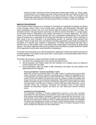 ROLES IN THE INNOVATION PROCESS



             projects and ideas in all sectors and from diverse bases of talent beyond health: e.g. finance, design,
             and entertainment. The foundation also hosts a blog to attract new ideas and thinking, and RWJF has
             partnered with Ashoka’s Changemakers to do online searches for ideas. The foundation’s first
             Changemaker partnership was organized to find disruptive innovation in health and healthcare, and
             ended up with ideas ranging from Family Coaching Clinics to an idea for a Health Futures Market.


INNOVATION BROKER
The innovation broker actively links an institution to interesting and applicable knowledge and players
in the innovation space. While a scout mostly scans, captures, and disseminates information and
opens possibilities, a broker acts as a more dynamic filter and hands-on matchmaker of ideas. The
innovation broker‘s role goes beyond scanning in an effort to provide information in a broad sweep.
An innovation broker is attempting to link specific information to a serious seeker/user. The role is
similar to an on-call and reference librarian who has a specialized understanding of the particular
issues of interest and is responsible for providing that information to the person who is searching. A
team trying to be more innovative in its grantmaking process, for example, might approach the
innovation broker to help them scan and interpret innovative approaches used inside and outside the
foundation on a specific issue, problem or opportunity. The broker would present that team with a
relevant menu of case studies, tools, and practices that it might apply to reinventing its grantmaking
process. The broker might also select a list of contacts from its directory of people inside and outside
of the organization that the team would benefit from speaking to.

The broker role could easily be an internal assignment, especially if internal and external scouting are
covered internally. If an outside source were used, it would require a close partnership rather than an
arm’s-length relationship.

The broker role requires a unique combination of skills and capabilities:
   • The skills and knowledge base of the internal and external scout
   • Strong reputation and network within the host institution as a reliable source for helping to
       connect people with new ideas
   • Good presentation skills and ability to filter frameworks and ideas into real problems and
       opportunities for the institution.

             Proctor and Gamble’s “ Connect and Develop” model
             When CEO of Proctor and Gamble (P&G), A.G. Lafley, made it a company goal to acquire 50%
             of their innovations outside the company, the strategy wasn't to replace the capabilities of their
             7,500 researchers and support staff, but to better leverage them. To this end, P&G has built up a
             number of tools and networks that allow them access to a plethora of ideas and insights, both
             through online sites and more formalized relationships. P&G created internal networks of senior
             leaders and project managers to discuss and define the problems and opportunities and to share
             innovative leads. Once the issue of interest is defined, P&G also solicits ideas from a set of
             innovation brokers, like YourEncore, Innocentive, and NineSigma. Some of these external
             networks are personalized suppliers and others are more open-source external innovation
             scouts.

             InnoCentive and Changemakers
             The Rockefeller Foundation is focusing developmental resources on two Open Innovation
             partnerships that help foundations and nonprofits connect with innovators who can help them
             solve pressing social problems. Rockefeller is supporting a partnership with InnoCentive, a for-
             profit company, whose methodology of competitive open sourcing and matching process works
             well with some social sector needs and ideas. A separate partnership between the Rockefeller
             Foundation and Changemakers focuses on refining a similar brokering process, but includes a
             unique competitive/collaborative process that makes the ideas of innovators transparent to each
             other to facilitate idea refinement and new collaborations.




INTENTIONAL INNOVATION                                                                                              61
 