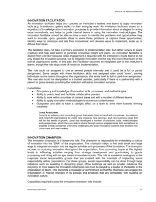 ROLES IN THE INNOVATION PROCESS




INNOVATION FACILITATOR
An innovation facilitator helps and coaches an institution’s leaders and teams to apply innovation
tools (e.g. brainstorms, gallery walks) to their everyday work. An innovation facilitator draws on a
repository of knowledge about innovation processes to provide information about strategies for acting
more innovatively, and helps to guide internal teams in using the innovation methodologies. The
innovation facilitator should be able to drive a team to identify the problems and opportunities they
want to innovate upon; generate ideas to solve those problems or capture those opportunities;
identify ways to prototype and test their innovations; and develop ways to implement, scale up or
diffuse their ideas.

The facilitator does not take a primary execution or implementation role, but rather serves to spark
creativity and help lead teams to generate innovative insight and plans. An innovation facilitator is
distinct from a broker because close engagement is required with the institution’s inside teams to not
only shape the innovation process, but to integrate innovation into the way the rest of that team or the
overall organization works. In this way, the Facilitator becomes an integrated part of the institution’s
teams, though the role stops short of hands-on implementation.

This role could be assigned to one or several people internally and it could be a full or partial
assignment. Some people with these facilitation skills and assigned roles could “roam”, serving
individuals and/or teams throughout the organization; this lends itself to full or part-time assignment.
This role also could be designated to a trusted outsider, particularly if there is a partnership with a
person or group already providing the institution with other innovation services.

Capabilities:
   • Competency and knowledge of innovation tools, processes, and methodologies
   • Ability to coach, lead and facilitate collaborative process
   • Ability to work within a number of content areas and with a number of different teams
   • Ability to apply innovation methodologies to numerous content areas
   • Outspoken and able to have a catalytic effect on a team to drive them towards thinking
        creatively

             Jump Associates
             Jump is an advisory and consulting group that works hand in hand with companies, foundations
             and nonprofit organizations to create new products, new services, and new business ideas that
             will be the seeds of growth. Jump has developed a number of practices, tools, methodologies
             and perspectives, which they are able to share through various engagements from workshops to
             projects to help companies overcome challenges and push innovative solutions that address new
             consumers and new markets.



INNOVATION CHAMPION
The innovation champion is a leadership role. The champion is responsible for embedding a culture
of innovation into the “DNA” of the organization. The champion helps to find both small and large
ways to integrate innovation into the regular activities and processes of the foundation. The champion
focuses on nurturing innovation throughout the organization, from promoting buy-in at the highest
levels to infiltrating activities ranging from strategy development and grantmaking to grants
processing and hiring with an eye toward innovative recruits. This role is somewhat analogous to the
corporate social responsibility groups that are created with the mandate of implanting social
responsibility within corporations. For these groups, social responsibility can be done through large
initiatives such as assisting in designing green office buildings as well as smaller initiatives like
recycling. In most cases the Innovation Champion role must be played by a leader or the leader in the
organization or team. This transmits a message of commitment so that the champion can engage the
organization in making changes in its policies and practices that are compatible with building an
innovation culture.

Capabilities required to play the innovation champion role include:


INTENTIONAL INNOVATION                                                                                          62
 
